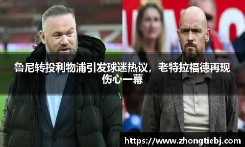 鲁尼转投利物浦引发球迷热议,老特拉福德再现伤心一幕